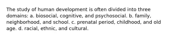 The study of human development is often divided into three domains: a. biosocial, cognitive, and psychosocial. b. family, neighborhood, and school. c. prenatal period, childhood, and old age. d. racial, ethnic, and cultural.