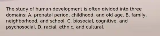 The study of human development is often divided into three domains: A. prenatal period, childhood, and old age. B. family, neighborhood, and school. C. biosocial, cognitive, and psychosocial. D. racial, ethnic, and cultural.