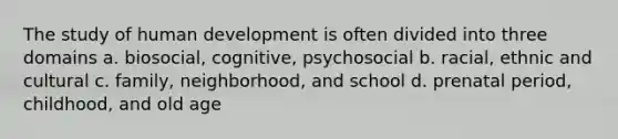 The study of human development is often divided into three domains a. biosocial, cognitive, psychosocial b. racial, ethnic and cultural c. family, neighborhood, and school d. prenatal period, childhood, and old age