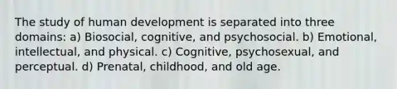 The study of human development is separated into three domains: a) Biosocial, cognitive, and psychosocial. b) Emotional, intellectual, and physical. c) Cognitive, psychosexual, and perceptual. d) Prenatal, childhood, and old age.