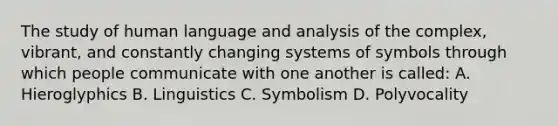 The study of human language and analysis of the complex, vibrant, and constantly changing systems of symbols through which people communicate with one another is called: A. Hieroglyphics B. Linguistics C. Symbolism D. Polyvocality