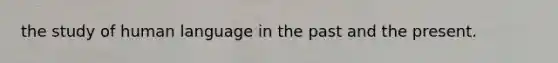 the study of human language in the past and the present.