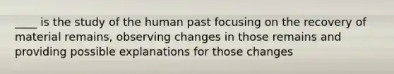 ____ is the study of the human past focusing on the recovery of material remains, observing changes in those remains and providing possible explanations for those changes