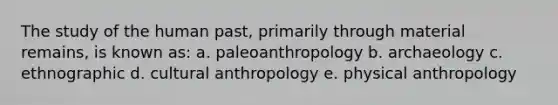 The study of the human past, primarily through material remains, is known as: a. paleoanthropology b. archaeology c. ethnographic d. cultural anthropology e. physical anthropology