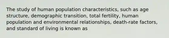 The study of human population characteristics, such as age structure, demographic transition, total fertility, human population and environmental relationships, death-rate factors, and standard of living is known as