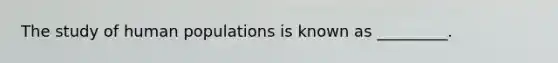 The study of human populations is known as _________.