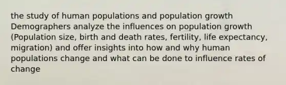 the study of human populations and population growth Demographers analyze the influences on population growth (Population size, birth and death rates, fertility, life expectancy, migration) and offer insights into how and why human populations change and what can be done to influence rates of change