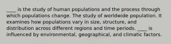 ____ is the study of human populations and the process through which populations change. The study of worldwide population. It examines how populations vary in size, structure, and distribution across different regions and time periods. ____ is influenced by environmental, geographical, and climatic factors.