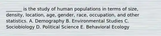 _______ is the study of human populations in terms of size, density, location, age, gender, race, occupation, and other statistics. A. Demography B. Environmental Studies C. Sociobiology D. Political Science E. Behavioral Ecology