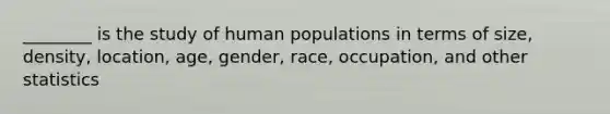 ________ is the study of human populations in terms of size, density, location, age, gender, race, occupation, and other statistics