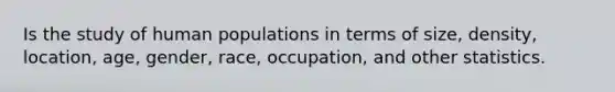 Is the study of human populations in terms of size, density, location, age, gender, race, occupation, and other statistics.