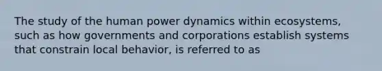 The study of the human power dynamics within ecosystems, such as how governments and corporations establish systems that constrain local behavior, is referred to as