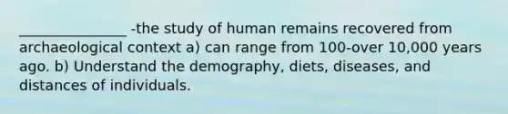 _______________ -the study of human remains recovered from archaeological context a) can range from 100-over 10,000 years ago. b) Understand the demography, diets, diseases, and distances of individuals.