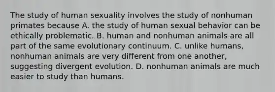 The study of human sexuality involves the study of nonhuman primates because A. the study of human sexual behavior can be ethically problematic. B. human and nonhuman animals are all part of the same evolutionary continuum. C. unlike humans, nonhuman animals are very different from one another, suggesting divergent evolution. D. nonhuman animals are much easier to study than humans.