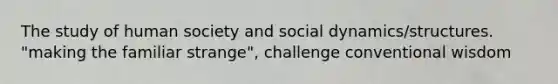 The study of human society and social dynamics/structures. "making the familiar strange", challenge conventional wisdom