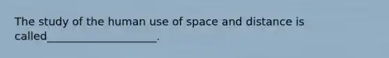 The study of the human use of space and distance is called____________________.