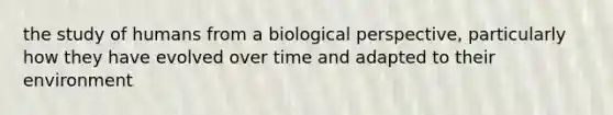 the study of humans from a biological perspective, particularly how they have evolved over time and adapted to their environment