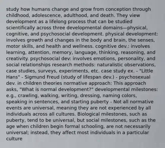 study how humans change and grow from conception through childhood, adolescence, adulthood, and death. They view development as a lifelong process that can be studied scientifically across three developmental domains—physical, cognitive, and psychosocial development. physical development: involves growth and changes in the body and brain, the senses, motor skills, and health and wellness. cognitive dev.: involves learning, attention, memory, language, thinking, reasoning, and creativity. psychosocial dev: involves emotions, personality, and social relationships research methods: naturalistic observations, case studies, surveys, experiments, etc. case study ex. - "Little Hans" - Sigmund Freud (study of lifespan dev.) - psychosexual dev. in children theories normative approach: This approach asks, "What is normal development?" developmental milestones: e.g., crawling, walking, writing, dressing, naming colors, speaking in sentences, and starting puberty - Not all normative events are universal, meaning they are not experienced by all individuals across all cultures. Biological milestones, such as puberty, tend to be universal, but social milestones, such as the age when children begin formal schooling, are not necessarily universal; instead, they affect most individuals in a particular culture