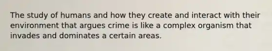 The study of humans and how they create and interact with their environment that argues crime is like a complex organism that invades and dominates a certain areas.