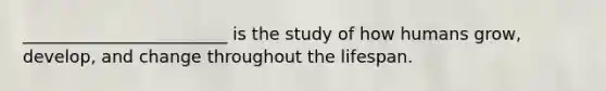 ________________________ is the study of how humans grow, develop, and change throughout the lifespan.