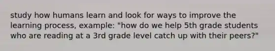 study how humans learn and look for ways to improve the learning process, example: "how do we help 5th grade students who are reading at a 3rd grade level catch up with their peers?"