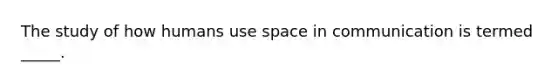 The study of how humans use space in communication is termed _____.