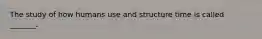 The study of how humans use and structure time is called _______.