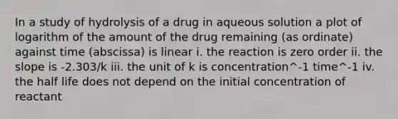 In a study of hydrolysis of a drug in aqueous solution a plot of logarithm of the amount of the drug remaining (as ordinate) against time (abscissa) is linear i. the reaction is zero order ii. the slope is -2.303/k iii. the unit of k is concentration^-1 time^-1 iv. the half life does not depend on the initial concentration of reactant