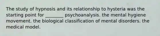 The study of hypnosis and its relationship to hysteria was the starting point for ________ psychoanalysis. the mental hygiene movement. the biological classification of mental disorders. the medical model.