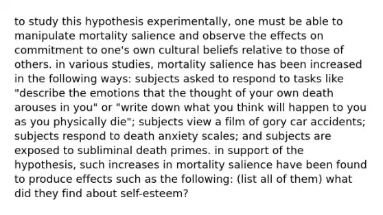 to study this hypothesis experimentally, one must be able to manipulate mortality salience and observe the effects on commitment to one's own cultural beliefs relative to those of others. in various studies, mortality salience has been increased in the following ways: subjects asked to respond to tasks like "describe the emotions that the thought of your own death arouses in you" or "write down what you think will happen to you as you physically die"; subjects view a film of gory car accidents; subjects respond to death anxiety scales; and subjects are exposed to subliminal death primes. in support of the hypothesis, such increases in mortality salience have been found to produce effects such as the following: (list all of them) what did they find about self-esteem?