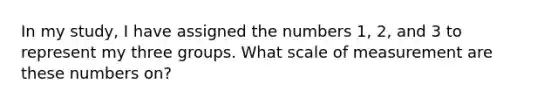 In my study, I have assigned the numbers 1, 2, and 3 to represent my three groups. What scale of measurement are these numbers on?