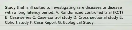 Study that is ill suited to investigating rare diseases or disease with a long latency period. A. Randomized controlled trial (RCT) B. Case-series C. Case-control study D. Cross-sectional study E. Cohort study F. Case-Report G. Ecological Study