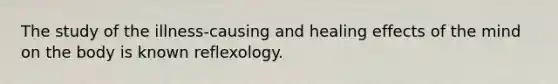 The study of the illness-causing and healing effects of the mind on the body is known reflexology.