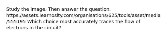 Study the image. Then answer the question. https://assets.learnosity.com/organisations/625/tools/asset/media/555195 Which choice most accurately traces the flow of electrons in the circuit?
