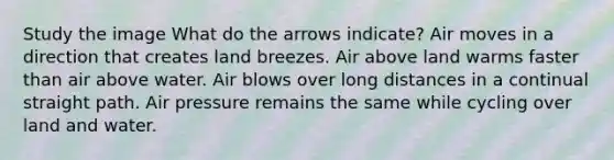 Study the image What do the arrows indicate? Air moves in a direction that creates land breezes. Air above land warms faster than air above water. Air blows over long distances in a continual straight path. Air pressure remains the same while cycling over land and water.