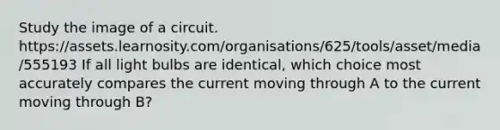 Study the image of a circuit. https://assets.learnosity.com/organisations/625/tools/asset/media/555193 If all light bulbs are identical, which choice most accurately compares the current moving through A to the current moving through B?