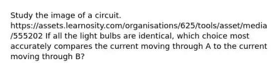 Study the image of a circuit. https://assets.learnosity.com/organisations/625/tools/asset/media/555202 If all the light bulbs are identical, which choice most accurately compares the current moving through A to the current moving through B?