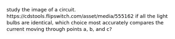 study the image of a circuit. https:/cdstools.flipswitch.com/asset/media/555162 if all the light bulbs are identical, which choice most accurately compares the current moving through points a, b, and c?