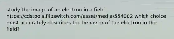 study the image of an electron in a field. https://cdstools.flipswitch.com/asset/media/554002 which choice most accurately describes the behavior of the electron in the field?