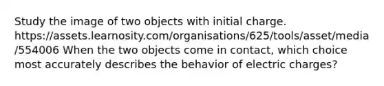 Study the image of two objects with initial charge. https://assets.learnosity.com/organisations/625/tools/asset/media/554006 When the two objects come in contact, which choice most accurately describes the behavior of electric charges?