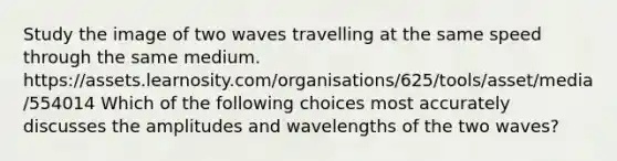 Study the image of two waves travelling at the same speed through the same medium. https://assets.learnosity.com/organisations/625/tools/asset/media/554014 Which of the following choices most accurately discusses the amplitudes and wavelengths of the two waves?