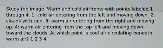 Study the image. Warm and cold air fronts with points labeled 1 through 4. 1: cold air entering from the left and moving down. 2: clouds with rain. 3: warm air entering from the right and moving up. 4: warm air entering from the top left and moving down toward the clouds. At which point is cool air circulating beneath warm air? 1 2 3 4