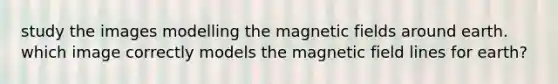 study the images modelling the <a href='https://www.questionai.com/knowledge/kqorUT4tK2-magnetic-fields' class='anchor-knowledge'>magnetic fields</a> around earth. which image correctly models the magnetic field lines for earth?