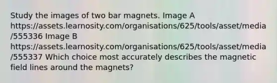 Study the images of two bar magnets. Image A https://assets.learnosity.com/organisations/625/tools/asset/media/555336 Image B https://assets.learnosity.com/organisations/625/tools/asset/media/555337 Which choice most accurately describes the magnetic field lines around the magnets?