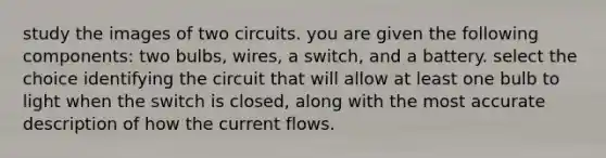 study the images of two circuits.​ you are given the following components: two bulbs, wires, a switch, and a battery. select the choice identifying the circuit that will allow at least one bulb to light when the switch is closed, along with the most accurate description of how the current flows.