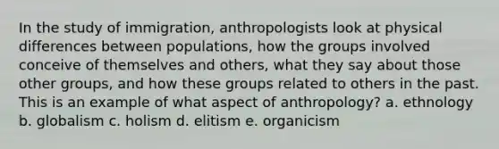 In the study of immigration, anthropologists look at physical differences between populations, how the groups involved conceive of themselves and others, what they say about those other groups, and how these groups related to others in the past. This is an example of what aspect of anthropology? a. ethnology b. globalism c. holism d. elitism e. organicism