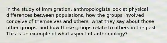 In the study of immigration, anthropologists look at physical differences between populations, how the groups involved conceive of themselves and others, what they say about those other groups, and how these groups relate to others in the past. This is an example of what aspect of anthropology?