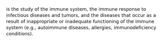 is the study of the immune system, the immune response to infectious diseases and tumors, and the diseases that occur as a result of inappropriate or inadequate functioning of the immune system (e.g., autoimmune diseases, allergies, immunodeficiency conditions).