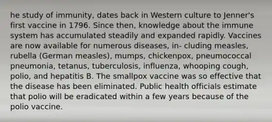 he study of immunity, dates back in Western culture to Jenner's first vaccine in 1796. Since then, knowledge about the immune system has accumulated steadily and expanded rapidly. Vaccines are now available for numerous diseases, in- cluding measles, rubella (German measles), mumps, chickenpox, pneumococcal pneumonia, tetanus, tuberculosis, influenza, whooping cough, polio, and hepatitis B. The smallpox vaccine was so effective that the disease has been eliminated. Public health officials estimate that polio will be eradicated within a few years because of the polio vaccine.