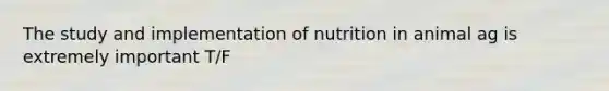 The study and implementation of nutrition in animal ag is extremely important T/F